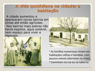  A cidade aumentou e
apareceram novos bairros em
zonas até então agrícolas.
 Nos bairros mais pobres não
havia esgotos, água potável,
nem espaço para viver e
repousar.
A vida quotidiana na cidade: a
A vida quotidiana na cidade: a
habitação
habitação
• As famílias numerosas viviam em
habitações velhas e húmidas, com
poucos móveis (dormiam no chão).
• Conviviam na rua ou na taberna.
 