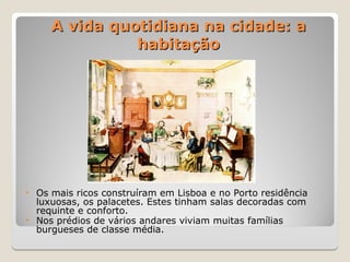 A vida quotidiana na cidade: a
A vida quotidiana na cidade: a
habitação
habitação
• Os mais ricos construíram em Lisboa e no Porto residência
luxuosas, os palacetes. Estes tinham salas decoradas com
requinte e conforto.
• Nos prédios de vários andares viviam muitas famílias
burgueses de classe média.
 