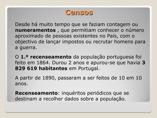 Censos
Censos
• Desde há muito tempo que se faziam contagem ou
numeramentos , que permitiam conhecer o número
aproximado de pessoas existentes no País, com o
objectivo de lançar impostos ou recrutar homens para
a guerra.
• O 1.º recenseamento da população portuguesa foi
feito em 1864. Durou 2 anos e apurou-se que havia 3
829 619 habitantes em Portugal.
• A partir de 1890, passaram a ser feitos de 10 em 10
anos.
• Recenseamento: inquéritos periódicos que se
destinam a recolher dados sobre a população.
 