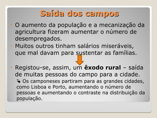 Saída dos campos
Saída dos campos
• O aumento da população e a mecanização da
agricultura fizeram aumentar o número de
desempregados.
• Muitos outros tinham salários miseráveis,
que mal davam para sustentar as famílias.
• Registou-se, assim, um êxodo rural – saída
de muitas pessoas do campo para a cidade.
 Os camponeses partiram para as grandes cidades,
como Lisboa e Porto, aumentando o número de
pessoas e aumentando o contraste na distribuição da
população.
 