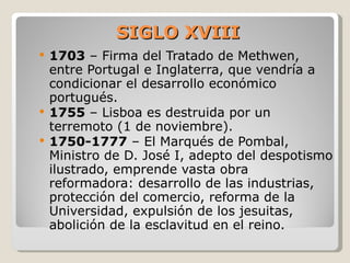SIGLO XVIII 1703  – Firma del Tratado de Methwen, entre Portugal e Inglaterra, que vendría a condicionar el desarrollo económico portugués.  1755  – Lisboa es destruida por un terremoto (1 de noviembre).  1750-1777  – El Marqués de Pombal, Ministro de D. José I, adepto del despotismo ilustrado, emprende vasta obra reformadora: desarrollo de las industrias, protección del comercio, reforma de la Universidad, expulsión de los jesuitas, abolición de la esclavitud en el reino.  