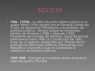 1926 - (1974)  – La difícil situación interna provoca un golpe militar (1926) dirigido por el General Gomes da Costa. Se disuelve el Parlamento y se prohíben los partidos políticos. Oliveira Salazar es nombrado Ministro de Finanzas (1928) y después (1932) Presidente del Consejo de Ministros, cargo en el cual permanece hasta 1968. La Constitución de 1933, base de un régimen designado por “Estado Novo”, restringía las libertades públicas, instituyendo una República corporativa que no contempla la existencia de partidos políticos.  1939-1945  – Portugal se mantiene neutro durante la segunda guerra mundial 