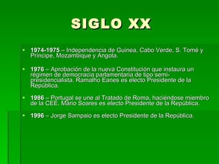 SIGLO XX 1974-1975  – Independencia de Guinea, Cabo Verde, S. Tomé y Príncipe, Mozambique y Angola.  1976  – Aprobación de la nueva Constitución que instaura un régimen de democracia parlamentaria de tipo semi-presidencialista. Ramalho Eanes es electo Presidente de la República.  1986  – Portugal se une al Tratado de Roma, haciéndose miembro de la CEE. Mário Soares es electo Presidente de la República.  1996  – Jorge Sampaio es electo Presidente de la República.  