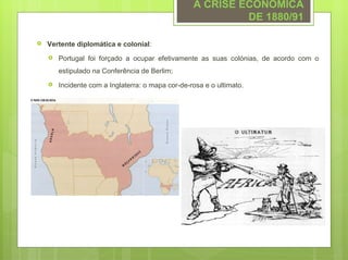 A CRISE ECONÓMICA
                                                            DE 1880/91

   Vertente diplomática e colonial:
       Portugal foi forçado a ocupar efetivamente as suas colónias, de acordo com o
        estipulado na Conferência de Berlim;
       Incidente com a Inglaterra: o mapa cor-de-rosa e o ultimato.
 