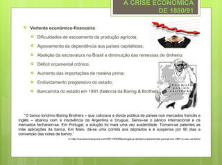 A CRISE ECONÓMICA
                                                                               DE 1880/91

     Vertente económico-financeira:
         Dificuldades de escoamento da produção agrícola;
         Agravamento da dependência aos países capitalistas;
         Abolição da escravatura no Brasil e diminuição das remessas de dinheiro;
         Déficit orçamental crónico;
         Aumento das importações de matéria prima;
         Endividamento progressivo do estado;
         Bancarrota do estado em 1891 (falência da Baring & Brothers).




    “O banco londrino Baring Brothers – que colocava a divida pública de países nos mercados francês e
inglês – abanou com a insolvência da Argentina e Uruguai. Gerou-se o pânico internacional e os
mercados fecharam-se. Em Portugal, a solução foi mais uma vez austeridade. Tornam-se patentes as
más aplicações da banca. Em Maio, dá-se uma corrida aos depósitos e é suspensa por 90 dias a
conversão das notas de banco.”
                            in http://causamonarquica.com/2011/03/29/portugal-ja-declarou-bancarrota-parcial-em-1891-e-saiu-se-bem/
 