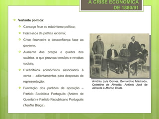 A CRISE ECONÓMICA
                                                                DE 1880/91

   Vertente política:
       Cansaço face ao rotativismo político;
       Fracassos da politica externa;
       Crise financeira e desconfiança face ao
        governo;
       Aumento    dos     preços   e   quebra   dos
        salários, o que provoca tensões e revoltas
        sociais;
       Escândalos económicos associados à
        coroa – adiantamentos para despesas de
        representação;                                  António Luís Gomes, Bernardino Machado,
                                                        Celestino de Almeida, António José de
       Fundação dos partidos de oposição –             Almeida e Afonso Costa.

        Partido Socialista Português (Antero de
        Quental) e Partido Republicano Português
        (Teófilo Braga).
 