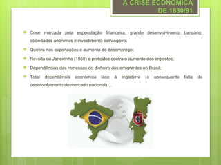 A CRISE ECONÓMICA
                                                           DE 1880/91


   Crise marcada pela especulação financeira, grande desenvolvimento bancário,
    sociedades anónimas e investimento estrangeiro;
   Quebra nas exportações e aumento do desemprego;
   Revolta da Janeirinha (1868) e protestos contra o aumento dos impostos;
   Dependências das remessas do dinheiro dos emigrantes no Brasil;
   Total   dependência   económica    face   à   Inglaterra   (e   consequente   falta   de
    desenvolvimento do mercado nacional)…
 