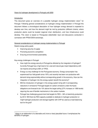 Vision for hydrogen development in Portugal until 2050


Introduction
                                                                                                  1
This document gives an overview of a possible hydrogen energy implementation vision for
Portugal. Following general considerations on hydrogen energy implementation in Portugal this
document follows a chronological description of how hydrogen energy demand is expected to
develop over time, and how this demand might be met by production (different chains), where
production plants could be located (regional chain distribution), and how infrastructure could
develop. This vision is based on Portuguese stakeholder input and discussions conducted in
connection with PPS6 EDEN workshops.


General considerations on hydrogen energy implementation in Portugal
Stated energy policy goals:
        Improving security of supply
    •
        Promoting economic competition
    •
        Ensuring environmental sustainability
    •


Key energy challenges in Portugal:
        How might the energy security of Portugal be affected by the integration of hydrogen?
    •
        Currently Portugal has a high level of oil, coal and natural gas import dependency with
        net imports amounting to 86% of TPES.
        Energy is a key challenge for the Portuguese economy. Energy consumption has
    •
        experienced four fold growth since 1970, and recently has been non-productive with
        demand rising exponentially without corresponding growth in the economy. How can the
        integration of hydrogen into this energy system benefit the economy?
        Will the introduction of hydrogen in the energy system bring with it corresponding
    •
        reductions in emissions? Portugal targets for carbon emissions under the Kyoto
        obligations are forecast to be 13% above the target ceiling (27% increase on 1990 levels)
        requiring the use of flexible mechanisms in the carbon markets.
        Portugal has challenging government led targets for RES – 39% of electricity production
    •
        by 2010. Will there be RES capacity available to dedicate to hydrogen production or
        might hydrogen production and storage together with CHP be used as a load balancing
        tool for the grid?




1
 Vision is an elaboration of a desirable and (more or less) plausible future. It emphasizes the
benefits of hydrogen.
 