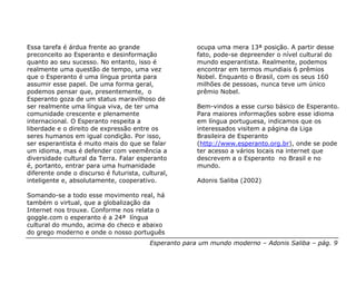 Essa tarefa é árdua frente ao grande                   ocupa uma mera 13ª posição. A partir desse
preconceito ao Esperanto e desinformação               fato, pode-se depreender o nível cultural do
quanto ao seu sucesso. No entanto, isso é              mundo esperantista. Realmente, podemos
realmente uma questão de tempo, uma vez                encontrar em termos mundiais 6 prêmios
que o Esperanto é uma língua pronta para               Nobel. Enquanto o Brasil, com os seus 160
assumir esse papel. De uma forma geral,                milhões de pessoas, nunca teve um único
podemos pensar que, presentemente, o                   prêmio Nobel.
Esperanto goza de um status maravilhoso de
ser realmente uma língua viva, de ter uma              Bem-vindos a esse curso básico de Esperanto.
comunidade crescente e plenamente                      Para maiores informações sobre esse idioma
internacional. O Esperanto respeita a                  em língua portuguesa, indicamos que os
liberdade e o direito de expressão entre os            interessados visitem a página da Liga
seres humanos em igual condição. Por isso,             Brasileira de Esperanto
ser esperantista é muito mais do que se falar          (http://www.esperanto.org.br), onde se pode
um idioma, mas é defender com veemência a              ter acesso a vários locais na internet que
diversidade cultural da Terra. Falar esperanto         descrevem a o Esperanto no Brasil e no
é, portanto, entrar para uma humanidade                mundo.
diferente onde o discurso é futurista, cultural,
inteligente e, absolutamente, cooperativo.             Adonis Saliba (2002)

Somando-se a todo esse movimento real, há
também o virtual, que a globalização da
Internet nos trouxe. Conforme nos relata o
goggle.com o esperanto é a 24ª língua
cultural do mundo, acima do checo e abaixo
do grego moderno e onde o nosso português
                                         Esperanto para um mundo moderno – Adonis Saliba – pág. 9
 