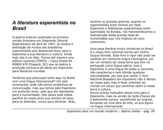 durante as grandes guerras, quando os
A literatura esperantista no                        esperantistas eram mortos por falar
Brasil                                              Esperanto e bibliotecas esperantistas eram
                                                    queimadas na Europa, nós representávamos a
                                                    manutenção deste grande ideal da
O poema anterior publicado na primeira              humanidade aqui nos trópicos do novo
revista brasileira em Esperanto (Brazila            continente.
Esperantisto) de abril de 1907, já mostra a
dedicação de muitos dos brasileiros                 Uma peça literária muito conhecida no Brasil
esperantistas que desejavam levar para o            é o nosso hino nacional escrito por Osório
Esperanto a sua literatura e cultura. Ainda         Duque Estrada. Esse hino à rigor não pode ser
hoje isto é um fato. Temos até mesmo uma            cantado em nenhuma língua estrangeira, por
editora nacional (FONTO – Caixa Postal 49 –         ser um símbolo de nossa terra que tem no
89800-970 Chapecó, SC) que se dedica à              português como língua pátria, mas o
produção exclusiva de obras em Esperanto            Esperanto é uma língua de todos e, portanto,
para literatura mundial.                            não caracteriza e nem ofende qualquer
                                                    nacionalidade, por isso que cantar o Hino
Teríamos que preocupar tanto aqui no Brasil         Nacional Brasileiro em Esperanto não é ofensa
com uma língua internacional? Um país               ao nosso país, mas é fazer entender ao
continental, onde não temos problemas de            mundo um pouco que sentimos sobre a nossa
comunicação, mas que temos pelo Esperanto           terra e cultura.
um profundo amor, pelo que ele representa           Houve outras traduções desse hino para o
para a humanidade. Isto talvez pela índole          Esperanto, mas na versão de Sylla Chaves ele
pacífica do nosso povo que sempre só lutou          é belamente sonoro, semelhante ao original,
para se defender, nunca para dominar. Aliás,        tornando-se uma obra de arte, só que agora
                                                    na língua internacional.
                                     Esperanto para um mundo moderno – Adonis Saliba – pág. 99
 