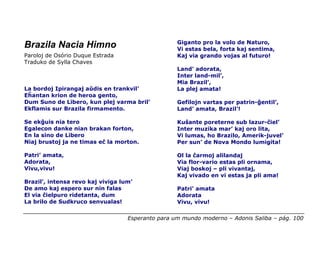 Giganto pro la volo de Naturo,
Brazila Nacia Himno                                Vi estas bela, forta kaj sentima,
Paroloj de Osório Duque Estrada                    Kaj via grando vojas al futuro!
Traduko de Sylla Chaves
                                                   Land’ adorata,
                                                   Inter land-mil’,
                                                   Mia Brazil’,
La bordoj Ipirangaj aŭdis en trankvil’             La plej amata!
Eĥantan krion de heroa gento,
Dum Suno de Libero, kun plej varma bril’           Gefilojn vartas per patrin-ĝentil’,
Ekflamis sur Brazila firmamento.                   Land’ amata, Brazil’!

Se ekĝuis nia tero                                 Kuŝante poreterne sub lazur-ĉiel’
Egalecon danke nian brakan forton,                 Inter muzika mar’ kaj oro lita,
En la sino de Libero                               Vi lumas, ho Brazilo, Amerik-juvel’
Niaj brustoj ja ne timas eĉ la morton.             Per sun’ de Nova Mondo lumigita!

Patri’ amata,                                      Ol la ĉarmoj alilandaj
Adorata,                                           Via flor-vario estas pli ornama,
Vivu,vivu!                                         Viaj boskoj – pli vivantaj,
                                                   Kaj vivado en vi estas ja pli ama!
Brazil’, intensa revo kaj viviga lum’
De amo kaj espero sur nin falas                    Patri’ amata
El via ĉielpuro ridetanta, dum                     Adorata
La brilo de Sudkruco senvualas!                    Vivu, vivu!

                                   Esperanto para um mundo moderno – Adonis Saliba – pág. 100
 