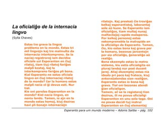 rilatojn. Kaj preskaŭ ĉie troviĝas
                                                          kelkaj esperantistoj, laborantaj
La oficialiĝo de la internacia                            sole aŭ kune. Se Esperanto iam
lingvo                                                    oficialiĝos, tiam multaj nunaj
                                                          malfacilaĵoj rapide malaperos.
(Sylla Chaves)                                            Por kelkaj personoj estas
                                                          nekomprenebla la malrapido en
        Estas tre grava la lingva                         la oficialigo de Esperanto. Tamen,
        problemo en la mondo. Estas tri                   ĉio, kio estas bona kaj grava por
        mil lingvojn kaj tre malmulte da                  la homaro, bezonas jarcentojn
        internacia interkompreno. Se la                   por sia oficialiĝo, ĝeneraliĝo aŭ
        naciaj registraroj iam decidos                    realiĝo.
        oficiale uzi Esperanton en ĉiuj                   Bona ekzemplo estas la metra
        rilatoj, tiam tiuj rilatoj fariĝos                sistemo, kiu estis oficialigita en
        malpli kostaj, kaj la                             pluraj landoj nur post ducent
        interkompreno fariĝos pli bona.                   jaroj. Aliaj ekzemploj estas nia
        Kial Esperanto ne estas oficiala                  idealo pri paco kaj frateco, kiuj
        lingvo en ĉiuj internaciaj rilatoj                ankoraŭatendas sian realiĝon.
        de la mondo? ĉar la homaro estas                  Esperanto estas io bona kaj
        malpli racia ol ĝi devus esti. Nur                grava. Tial oni bezonas atendi
        tial.                                             ĝian oficialigon.
        Kie oni parolas Esperanton en la                  Tamem, eĉ se la registaroj tion
        mondo? Kiel nacia lingvo, en                      dezirus, ili ne povus oficialigi
        neniu lando. Tamen, ie ajn en la                  Esperanton en unu sola tago. Oni
        mondo estas homoj, kiuj deziras                   ne povas decidi tuj instrui
        havi pli bonajn internaciajn                      Esperanton en ĉiuj elementaj
                                  Esperanto para um mundo moderno – Adonis Saliba – pág. 102
 