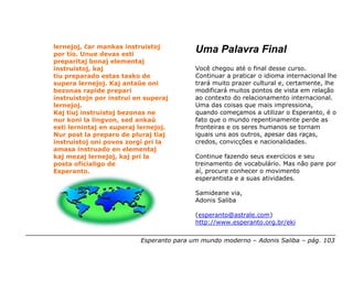 lernejoj, ĉar mankas instruistoj
por tio. Unue devas esti
                                          Uma Palavra Final
preparitaj bonaj elementaj
instruistoj, kaj                          Você chegou até o final desse curso.
tiu preparado estas tasko de              Continuar a praticar o idioma internacional lhe
supera lernejoj. Kaj antaŭe oni           trará muito prazer cultural e, certamente, lhe
bezonas rapide prepari                    modificará muitos pontos de vista em relação
instruistojn por instrui en superaj       ao contexto do relacionamento internacional.
lernejoj.                                 Uma das coisas que mais impressiona,
Kaj tiuj instruistoj bezonas ne           quando começamos a utilizar o Esperanto, é o
nur koni la lingvon, sed ankaŭ            fato que o mundo repentinamente perde as
esti lernintaj en superaj lernejoj.       fronteiras e os seres humanos se tornam
Nur post la preparo de pluraj tiaj        iguais uns aos outros, apesar das raças,
instruistoj oni povos zorgi pri la        credos, convicções e nacionalidades.
amasa instruado en elementaj
kaj mezaj lernejoj, kaj pri la            Continue fazendo seus exercícios e seu
posta oficialigo de                       treinamento de vocabulário. Mas não pare por
Esperanto.                                aí, procure conhecer o movimento
                                          esperantista e a suas atividades.

                                          Samideane via,
                                          Adonis Saliba

                                          (esperanto@astrale.com)
                                          http://www.esperanto.org.br/eki


                          Esperanto para um mundo moderno – Adonis Saliba – pág. 103
 