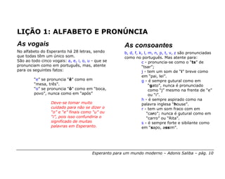 LIÇÃO 1: ALFABETO E PRONÚNCIA
As vogais                                              As consoantes
No alfabeto do Esperanto há 28 letras, sendo           b, d, f, k, l, m, n, p, t, v, z são pronunciadas
que todas têm um único som.                            como no português. Mas atente para:
São ao todo cinco vogais: a, e, i, o, u - que se                 c - pronuncia-se como o “ts” de
pronunciam como em português, mas, atente                        “tsar”;
para os seguintes fatos:                                         j - tem um som de “i” breve como
                                                                 em “pai, lei”.
         “e” se pronuncia “ê” como em                            g - é sempre gutural como em
         “mesa, três”.                                                “gato”, nunca é pronunciado
         “o” se pronuncia “ô” como em “boca,                          como “j” mesmo na frente de “e”
         povo”, nunca como em “após”                                  ou “i”.
                                                                 h - é sempre aspirado como na
                  Deve-se tomar muito                            palavra inglesa “house”.
                  cuidado para não se dizer o                    r - tem um som fraco com em
                  “o” e “e” finais como “u” ou                       “caro”; nunca é gutural como em
                  “i”, pois isso confundiria o                       “carro” ou “Rita”.
                  significado de muitas                          s - é sempre forte e sibilante como
                  palavras em Esperanto.                         em “sapo, assim”.




                                        Esperanto para um mundo moderno – Adonis Saliba – pág. 10
 