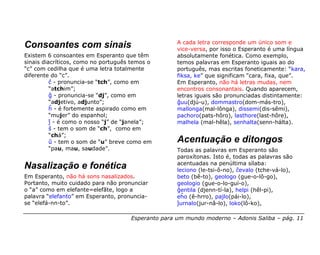 A cada letra corresponde um único som e
Consoantes com sinais                               vice-versa, por isso o Esperanto é uma língua
Existem 6 consoantes em Esperanto que têm           absolutamente fonética. Como exemplo,
sinais diacríticos, como no português temos o       temos palavras em Esperanto iguais ao do
“c” com cedilha que é uma letra totalmente          português, mas escritas foneticamente: “kara,
diferente do “c”.                                   fiksa, ke” que significam “cara, fixa, que”.
          ĉ - pronuncia-se “tch”, como em           Em Esperanto, não há letras mudas, nem
          “atchim”;                                 encontros consonantais. Quando aparecem,
          ĝ - pronuncia-se “dj”, como em            letras iguais são pronunciadas distintamente:
          “adjetivo, adjunto”;                      ĝuu(djú-u), dommastro(dom-más-tro),
          ĥ - é fortemente aspirado como em         mallonga(mal-lônga), dissemi(dis-sêmi),
          “mujer” do espanhol;                      pachoro(pats-hôro), lasthore(last-hôre),
          ĵ - é como o nosso “j” de “janela”;       malhela (mal-hêla), senhalta(senn-hálta).
          ŝ - tem o som de “ch”, como em
          “chá”;
          ŭ - tem o som de “u” breve como em        Acentuação e ditongos
          “pau, mau, saudade”.                      Todas as palavras em Esperanto são
                                                    paroxítonas. Isto é, todas as palavras são
                                                    acentuadas na penúltima sílaba:
Nasalização e fonética                              leciono (le-tsi-ô-no), ĉevalo (tche-vá-lo),
Em Esperanto, não há sons nasalizados.              beto (bê-to), geologo (gue-o-lô-go),
Portanto, muito cuidado para não pronunciar         geologio (gue-o-lo-guí-o),
o “a” como em elefante=elefãte, logo a              ĝentila (djenn-tí-la), helpi (hêl-pi),
palavra “elefanto” em Esperanto, pronuncia-         eĥo (ê-hrro), pajlo(pái-lo),
se “elefá-nn-to”.                                   ĵurnalo(jur-nâ-lo), loko(lô-ko),

                                     Esperanto para um mundo moderno – Adonis Saliba – pág. 11
 