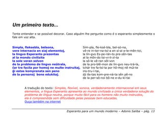 Um primeiro texto...
Tente entender e se possível decorar. Caso alguém lhe pergunte como é o esperanto simplesmente o
fale em voz alta.


Simpla, fleksebla, belsona,                     Sím-pla, fle-ksé-bla, bel-só-na,
vere internacia en siaj elementoj,              vê-re in-ter-na-tsí-a en sí-ai e-le-mên-toi,
la lingvo Esperanto prezentas                   la lín-gvo Es-pe-rán-to pre-zên-tas
al la mondo civilizita                          al la môn-do tsi-vi-li-zí-ta
la sole veran solvon                            la sô-le vê-ran sôl-von
de la problemo de lingvo neŭtrala,              de la pro-blê-mon de lín-gvo neu-trá-la,
ĉar tre facila por homoj ne multe instruitaj,   tchár tre fa-tsí-la por hô-moj nê múl-te
ĝi estas komprenata sen peno                    ins-tru-í-tai,
de la personoj bone edukitaj.                   dji ês-tas kom-pre-ná-ta sên pê-no
                                                de la per-sô-noi bô-ne e-du-kí-tai


        A tradução do texto: Simples, flexível, sonora, verdadeiramente internacional em seus
        elementos, a língua Esperanto apresenta ao mundo civilizado a única verdadeira solução do
        problema de língua neutra, porque muito fácil para os homens não muito instruidos,
        ela é compreendida sem dificuldade pelas pessoas bem educadas.
        Ouça também na internet


                                     Esperanto para um mundo moderno – Adonis Saliba – pág. 13
 