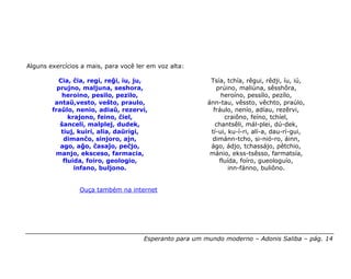 Alguns exercícios a mais, para você ler em voz alta:

          Cia, ĉia, regi, reĝi, iu, ju,                   Tsía, tchía, rêgui, rêdji, íu, iú,
          prujno, maljuna, seshora,                         prúino, maliúna, sêsshôra,
           heroino, pesilo, pezilo,                           heroíno, pessílo, pezílo,
         antaŭ,vesto, veŝto, praulo,                     ánn-tau, vêssto, vêchto, praúlo,
        fraŭlo, nenio, adiaŭ, rezervi,                     fráulo, nenío, adíau, rezêrvi,
              krajono, feino, ĉiel,                            craiôno, feíno, tchíel,
           ŝanceli, malplej, dudek,                         chantsêli, mál-plei, dú-dek,
           tiuj, kuiri, alia, daŭrigi,                    tí-ui, ku-í-ri, alí-a, dau-rí-gui,
            dimanĉo, sinjoro, ajn,                        dimánn-tcho, si-nió-ro, áinn,
           ago, aĝo, ĉasaĵo, peĉjo,                       ágo, ádjo, tchassájo, pêtchio,
         manjo, eksceso, farmacia,                        mánio, ekss-tsêsso, farmatsía,
            fluida, foiro, geologio,                         fluída, foíro, gueologuío,
                infano, buljono.                                 inn-fánno, buliôno.


                 Ouça também na internet




                                      Esperanto para um mundo moderno – Adonis Saliba – pág. 14
 
