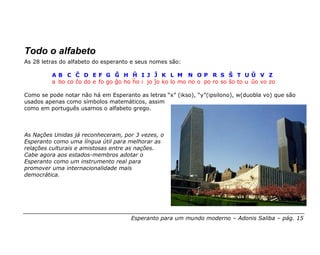 Todo o alfabeto
As 28 letras do alfabeto do esperanto e seus nomes são:

         AB C Ĉ D EF G Ĝ H Ĥ I J Ĵ K L M N OP R S Ŝ T UŬ V Z
         a bo co ĉo do e fo go ĝo ho ĥo i jo ĵo ko lo mo no o po ro so ŝo to u ŭo vo zo

Como se pode notar não há em Esperanto as letras “x” (ikso), “y”(ipsilono), w(duobla vo) que são
usados apenas como símbolos matemáticos, assim
como em português usamos o alfabeto grego.



As Nações Unidas já reconheceram, por 3 vezes, o
Esperanto como uma língua útil para melhorar as
relações culturais e amistosas entre as nações.
Cabe agora aos estados-membros adotar o
Esperanto como um instrumento real para
promover uma internacionalidade mais
democrática.




                                     Esperanto para um mundo moderno – Adonis Saliba – pág. 15
 