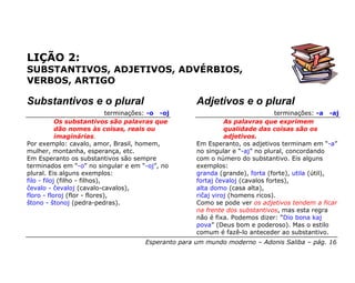 LIÇÃO 2:
SUBSTANTIVOS, ADJETIVOS, ADVÉRBIOS,
VERBOS, ARTIGO

Substantivos e o plural                                 Adjetivos e o plural
                               terminações: -o -oj                                 terminações: -a -aj
            Os substantivos são palavras que                      As palavras que exprimem
            dão nomes às coisas, reais ou                         qualidade das coisas são os
            imaginárias.                                          adjetivos.
Por exemplo: cavalo, amor, Brasil, homem,               Em Esperanto, os adjetivos terminam em “-a”
mulher, montanha, esperança, etc.                       no singular e “-aj” no plural, concordando
Em Esperanto os substantivos são sempre                 com o número do substantivo. Eis alguns
terminados em “-o” no singular e em “-oj”, no           exemplos:
plural. Eis alguns exemplos:                            granda (grande), forta (forte), utila (útil),
filo - filoj (filho - filhos),                          fortaj ĉevaloj (cavalos fortes),
ĉevalo - ĉevaloj (cavalo-cavalos),                      alta domo (casa alta),
floro - floroj (flor - flores),                         riĉaj viroj (homens ricos).
ŝtono - ŝtonoj (pedra-pedras).                          Como se pode ver os adjetivos tendem a ficar
                                                        na frente dos substantivos, mas esta regra
                                                        não é fixa. Podemos dizer: “Dio bona kaj
                                                        pova” (Deus bom e poderoso). Mas o estilo
                                                        comum é fazê-lo anteceder ao substantivo.
                                         Esperanto para um mundo moderno – Adonis Saliba – pág. 16
 