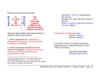 Resumo dos pronomes pessoais:
                                                                       Caminhei. ( Mi iris.) Dançávamos.
Mi     eu        Ni                 nós                                (Ni dancis).
Vi tu, você      Vi                 vós                                Quando vim, falei com ela e fomos à
Li     ele       Ili            eles, elas                             piscina.
Ŝi     ela      Oni              a gente                               (Kiam mi venis, mi parolis al ŝi kaj ni
Ĝi ele, ela (c)  Si            reflexivo da                            iris al la naĝejo)
                             terceira pessoa
                            singular ou plural

Algumas observações importantes sobre os                       3. Há verbos impessoais como:
verbos e sobre os pronomes:                                                    Choveu. (Pluvis.)
                                                                               Nevará. (Neĝos)
1. Como você pode ver o Esperanto é
absolutamente regular e não há qualquer
exceção de conjugação.                                         4. O verbo “haver” no sentido de existir,
                                                               traduz-se para o Esperanto sempre como
2. Todas as pessoas gramaticais têm a                          “ESTI” (ser,estar):
mesma conjugação, é imprescindível que o
sujeito ou pronome pessoal sempre                                               Amanhã haverá festa
acompanhe o verbo:                                                              (Morgaŭ estos festo.)

c
 O pronome ĝi é similar ao “it” do inglês, referindo-se
preferencialmente a animais, seres inanimados ou
assexuados. No entanto, para uma criança que não se sabe o
sexo, pode-se empregar esse pronome.


                                                Esperanto para um mundo moderno – Adonis Saliba – pág. 19
 