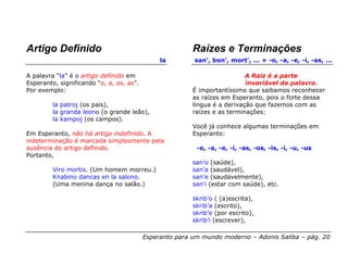 Artigo Definido                                          Raízes e Terminações
                                               la        san’, bon’, mort’, ... + -o, -a, -e, -i, -as, ...

A palavra “la” é o artigo definido em                                      A Raiz é a parte
Esperanto, significando “o, a, os, as”.                                    invariável da palavra.
Por exemplo:                                             É importantíssimo que saibamos reconhecer
                                                         as raízes em Esperanto, pois o forte dessa
         la patroj (os pais),                            língua é a derivação que fazemos com as
         la granda leono (o grande leão),                raizes e as terminações:
         la kampoj (os campos).
                                                         Você já conhece algumas terminações em
Em Esperanto, não há artigo indefinido. A                Esperanto:
indeterminação é marcada simplesmente pela
ausência do artigo definido.                              -o, -a, -e, -i, -as, -os, -is, -i, -u, -us
Portanto,
                                                         san’o (saúde),
         Viro mortis. (Um homem morreu.)                 san’a (saudável),
         Knabino dancas en la salono.                    san’e (saudavelmente),
         (Uma menina dança no salão.)                    san’i (estar com saúde), etc.

                                                         skrib’o ( (a)escrita),
                                                         skrib’a (escrito),
                                                         skrib’e (por escrito),
                                                         skrib’i (escrever),

                                          Esperanto para um mundo moderno – Adonis Saliba – pág. 20
 