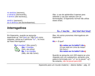 mi skrib’as (escrevo),
vi skrib’os (escreverás),                               Obs: o uso de apóstrofos é apenas para
li skrib’is (ele escreveu),                             salientar o uso dos radicais com as
                                                        terminações. O Esperanto normal não utiliza
skrib’u! (escreve!),                                    esses sinais.
se ni skrib’us (se escrevéssemos).


Interrogativos
                                                             Ĉu...? Jes/Ne      Kio? Kia? Kiu? Kiuj?

Em Esperanto, quando se pergunta                        Mas, há outros pronomes interrogativos em
esperando-se “sim”(jes) ou “não”(ne) como               Esperanto:
resposta, utiliza-se a partícula “ĉu” , no ínicio
da frase interrogativa:                                 Kio = O que?

         Ĉu li manĝas? (Ele come?):                             Kio estas sur la tablo? Libro.
                 Jes, li manĝas                                 (O que está em cima da mesa?
                 (Sim, ele come)                                Um livro.)
                 Ne, li ne manĝas                               Kio estas sur la tablo? Libroj
                 (Não, ele não come).
                                                        Quando se pergunta com KIO espera-se uma
                                                        resposta com um substantivo, portanto uma
                                                        palavra terminada com “-o” ou no plural “-oj”.
                                                        No entanto, não há plural para KIO.

                                         Esperanto para um mundo moderno – Adonis Saliba – pág. 21
 