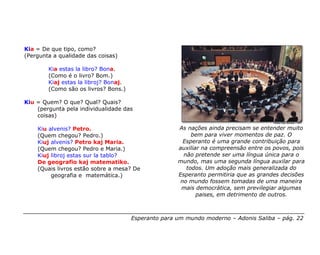 Kia = De que tipo, como?
(Pergunta a qualidade das coisas)

        Kia estas la libro? Bona.
        (Como é o livro? Bom.)
        Kiaj estas la libroj? Bonaj.
        (Como são os livros? Bons.)

Kiu = Quem? O que? Qual? Quais?
    (pergunta pela individualidade das
    coisas)

    Kiu alvenis? Petro.                               As nações ainda precisam se entender muito
    (Quem chegou? Pedro.)                                  bem para viver momentos de paz. O
    Kiuj alvenis? Petro kaj Maria.                      Esperanto é uma grande contribuição para
    (Quem chegou? Pedro e Maria.)                     auxiliar na compreensão entre os povos, pois
    Kiuj libroj estas sur la tablo?                     não pretende ser uma língua única para o
    De geografio kaj matematiko.                      mundo, mas uma segunda língua auxilar para
    (Quais livros estão sobre a mesa? De                 todos. Um adoção mais generalizada do
         geografia e matemática.)                     Esperanto permitiria que as grandes decisões
                                                       no mundo fossem tomadas de uma maneira
                                                       mais democrática, sem previlegiar algumas
                                                             paises, em detrimento de outros.



                                       Esperanto para um mundo moderno – Adonis Saliba – pág. 22
 