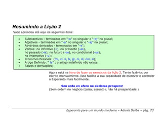 Resumindo a Lição 2
Você aprendeu até aqui os seguintes itens:

   •    Substantivos - teminados em “-o” no singular e “-oj” no plural;
   •    Adjetivos - teminados em “-a” no singular e “-aj” no plural;
   •    Advérbios derivados - terminados em “-e”;
   •    Verbos: no infinitivo (-i), no presente (-as),
        no passado (-is), no futuro (-os), no condicional (-us),
        no imperativo (-u);
   •    Pronomes Pessoais: (mi, vi, li, ŝi, ĝi, ni, ili, oni, si);
   •    Artigo Definido: “ la” ; o artigo indefinido não existe.
   •    Raizes e derivações;

                         Agora está na hora de fazer os exercícios da lição 2. Tente fazê-los por
                         escrito manualmente. Isso facilita a sua capacidade de escrever e aprender
                         o Esperanto mais facilmente.

                                 Sen ordo en afero ne ekzistas prospero!
                         (Sem ordem no negócio (coisa, assunto), não há prosperidade!)




                                     Esperanto para um mundo moderno – Adonis Saliba – pág. 23
 