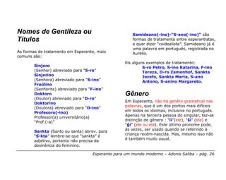 Nomes de Gentileza ou                                 Samideano(-ino)-“S-ano(-ino)” são
Títulos                                               formas de tratamento entre esperantistas,
                                                      e quer dizer “coidealista”. Samideano já é
                                                      uma palavra em português, registrada no
As formas de tratamento em Esperanto, mais            Aurélio.
comuns são:
                                                   Eis alguns exemplos de tratamento:
        Sinjoro                                             S-ro Petro, S-ino Katarina, F-ino
        (Senhor) abreviado para “S-ro”                      Tereza, D-ro Zamenhof, Sankta
        Sinjorino                                           Jozefo, Sankta Marta, S-ano
        (Senhora) abreviado para “S-ino”                    Antono, S-anino Margareto.
        Fraŭlino
        (Senhorita) abreviado para “F-ino”
        Doktoro                                    Gênero
        (Doutor) abreviado para “D-ro”
                                                   Em Esperanto, não há genêro gramatical nas
        Doktorino
                                                   palavras, que é um dos pontos mais difíceis
        (Doutora) abreviado para “D-ino”
                                                   em todos os idiomas, inclusive no português.
        Profesoro(-ino)
                                                   Apenas na terceira pessoa do singular, faz-se
        Professor(a) universitário(a)
                                                   distinção de gênero : “li”(ele), “ŝi” (ela) e
        “Prof.(-a)”
                                                   “ĝi” (ele ou ela). Este último pronome pode,
                                                   às vezes, ser usado quando se referindo à
        Sankta (Santo ou santa) abrev. para
                                                   criança recém-nascida. Mas, mesmo isso não
        “S-kta” lembre-se que “sankta” é
                                                   é também muito usual.
        adjetivo, portanto não precisa da
        desinência do feminino.

                                    Esperanto para um mundo moderno – Adonis Saliba – pág. 26
 