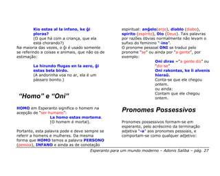Kio estas al la infano, ke ĝi               espiritual: anĝelo(anjo), diablo (diabo),
         ploras?                                     spirito (espírito), Dio (Deus). Tais palavras
         (O que há com a criança, que ela            por razões óbvias normalmente não levam o
         está chorando?)                             sufixo do feminino “-ino”.
Na maioria das vezes, o ĝi é usado somente           O pronome pessoal ONI se traduz pelo
se referindo a coisas e animais, que não os de       pronome “se” ou ainda por “a gente”, por
estimação:                                           exemplo:
                                                                        Oni diras =“a gente diz” ou
        La hirundo flugas en la aero, ĝi                                “diz-se”
        estas bela birdo.                                               Oni rakontas, ke li alvenis
        (A andorinha voa no ar, ela é um                                hieraŭ.
        pássaro bonito.)                                                Conta-se que ele chegou
                                                                        ontem.
                                                                        ou ainda:
                                                                        Contam que ele chegou
“Homo” e “Oni”                                                          ontem.

HOMO em Esperanto significa o homem na
acepção de “ser humano”:
                                                     Pronomes Possessivos
                 La homo estas mortema.
                 (O homem é mortal).                 Pronomes possessivos formam-se em
                                                     esperanto, pelo acréscimo da terminação
Portanto, esta palavra pode e deve sempre se         adjetiva “-a” aos pronomes pessoais, e
referir a homens e mulheres. Da mesma                comportam-se como qualquer adjetivo:
forma que HOMO temos a palavra PERSONO
(pessoa), INFANO e ainda as de conotação
                                      Esperanto para um mundo moderno – Adonis Saliba – pág. 27
 