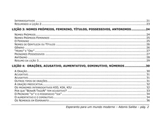 INTERROGATIVOS .................................................................................................................. 21
 RESUMINDO A LIÇÃO 2............................................................................................................ 23
LIÇÃO 3: NOMES PRÓPRIOS, FEMININO, TÍTULOS, POSSESSIVOS, ANTONIMOS ...............24
 NOMES PRÓPRIOS .................................................................................................................. 24
 NOMES PRÓPRIOS FEMININOS ................................................................................................... 25
 O FEMININO ........................................................................................................................ 25
 NOMES DE GENTILEZA OU TÍTULOS ............................................................................................. 26
 GÊNERO ............................................................................................................................. 26
 “HOMO” E “ONI” ................................................................................................................... 27
 PRONOMES POSSESSIVOS ........................................................................................................ 27
 ANTÔNIMO .......................................................................................................................... 28
 RESUMO DA LIÇÃO 3............................................................................................................... 29
LIÇÃO 4: ORAÇÕES, ACUSATIVO, AUMENTATIVO, DIMINUTIVO, NÚMEROS ......................30
 A ORAÇÃO........................................................................................................................... 30
 ACUSATIVO.......................................................................................................................... 31
 ACUSATIVO.......................................................................................................................... 31
 OUTROS TIPOS DE ORAÇÕES...................................................................................................... 31
 A ORAÇÃO PREDICATIVA........................................................................................................... 32
 OS PRONOMES INTERROGATIVOS KIO, KIA, KIU ............................................................................ 32
 POR QUE “BONAN TAGON” TEM ACUSATIVO? ................................................................................. 33
 O PRONOME “SI” E O POSSESSIVO “SIA” ....................................................................................... 34
 O AUMENTATIVO E O DIMINUTIVO................................................................................................ 34
 OS NÚMEROS EM ESPERANTO .................................................................................................... 36

                                                    Esperanto para um mundo moderno – Adonis Saliba – pág. 2
 