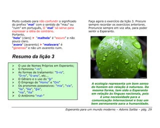 Muito cuidado para não confundir o significado       Faça agora o exercício da lição 3. Procure
do prefixo “mal” com o sentido de “mau” ou           sempre recordar os exercícios anteriores.
“ruim” em português, O “mal” só serve para           Pronuncie sempre em voz alta, para poder
expressar a idéia de contrário.                      sentir o Esperanto.
Portanto,
“hela” (claro)    “malhela” é “escuro” e não
pouco claro.
“avara” (avarento) “malavara” é
“generoso” e não um avarento ruim.


Resumo da lição 3
    O uso de Nomes Próprios em Esperanto;
    O Feminino “-in”;
    As formas de tratamento: “S-ro”,
    ”D-ro”, “S-ano”, etc...
    O Gênero e o uso do “ĝi”
    O Emprego de “Homo” e “Oni”                        A ecologia representa um bom senso
    Os pronomes possessivos: “mia”, “via”,             do homem em relação à natureza. Da
    “lia”, “ŝia”, “ĝia”,                                mesma forma, tem sido o Esperanto
    “nia”, “ilia”                                      em relação às línguas nacionais, pois
    O Antônimo “mal-”                                       é uma necessidade para a
                                                       comunicação internacional e traz um
                                                       bem permanente para a humanidade.

                                      Esperanto para um mundo moderno – Adonis Saliba – pág. 29
 