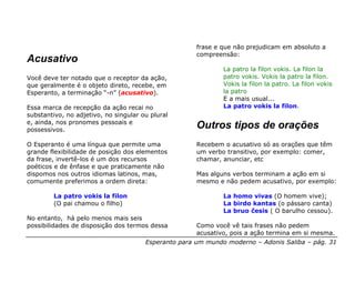 frase e que não prejudicam em absoluto a
                                                      compreensão:
Acusativo
                                                              La patro la filon vokis. La filon la
Você deve ter notado que o receptor da ação,                  patro vokis. Vokis la patro la filon.
que geralmente é o objeto direto, recebe, em                  Vokis la filon la patro. La filon vokis
Esperanto, a terminação “-n” (acusativo).                     la patro
                                                              E a mais usual...
Essa marca de recepção da ação recai no                       La patro vokis la filon.
substantivo, no adjetivo, no singular ou plural
e, ainda, nos pronomes pessoais e
possessivos.
                                                      Outros tipos de orações
O Esperanto é uma língua que permite uma              Recebem o acusativo só as orações que têm
grande flexibilidade de posição dos elementos         um verbo transitivo, por exemplo: comer,
da frase, invertê-los é um dos recursos               chamar, anunciar, etc
poéticos e de ênfase e que praticamente não
dispomos nos outros idiomas latinos, mas,             Mas alguns verbos terminam a ação em si
comumente preferimos a ordem direta:                  mesmo e não pedem acusativo, por exemplo:

        La patro vokis la filon                               La homo vivas (O homem vive);
        (O pai chamou o filho)                                La birdo kantas (o pássaro canta)
                                                              La bruo ĉesis ( O barulho cessou).
No entanto, há pelo menos mais seis
possibilidades de disposição dos termos dessa         Como você vê tais frases não pedem
                                                      acusativo, pois a ação termina em si mesma.
                                       Esperanto para um mundo moderno – Adonis Saliba – pág. 31
 
