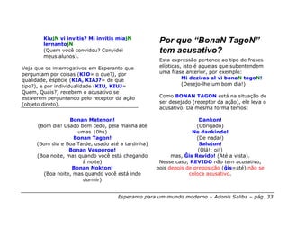 KiujN vi invitis? Mi invitis miajN
        lernantojN
                                                    Por que “BonaN TagoN”
        (Quem você convidou? Convidei               tem acusativo?
        meus alunos).
                                                    Esta expressão pertence ao tipo de frases
Veja que os interrogativos em Esperanto que         elípticas, isto é aquelas que subentendem
perguntam por coisas (KIO= o que?), por             uma frase anterior, por exemplo:
qualidade, espécie (KIA, KIAJ?= de que                        Mi deziras al vi bonaN tagoN!
tipo?), e por individualidade (KIU, KIUJ=                     (Desejo-lhe um bom dia!)
Quem, Quais?) recebem o acusativo se
estiverem perguntando pelo receptor da ação         Como BONAN TAGON está na situação de
(objeto direto).                                    ser desejado (receptor da ação), ele leva o
                                                    acusativo. Da mesma forma temos:

                  Bonan Matenon!                                    Dankon!
     (Bom dia! Usado bem cedo, pela manhã até                      (Obrigado)
                     umas 10hs)                                  Ne dankinde!
                   Bonan Tagon!                                    (De nada!)
     (Bom dia e Boa Tarde, usado até a tardinha)                    Saluton!
                  Bonan Vesperon!                                   (Olá!; oi!)
     (Boa noite, mas quando você está chegando           mas, Ĝis Revido! (Até a vista).
                      à noite)                      Nesse caso, REVIDO não tem acusativo,
                   Bonan Nokton!                   pois depois de preposição (ĝis=até) não se
       (Boa noite, mas quando você está indo                    coloca acusativo.
                      dormir)


                                    Esperanto para um mundo moderno – Adonis Saliba – pág. 33
 
