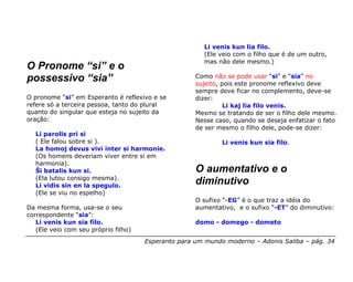 Li venis kun lia filo.
                                                       (Ele veio com o filho que é de um outro,
                                                       mas não dele mesmo.)
O Pronome “si” e o
possessivo “sia”                                     Como não se pode usar “si” e “sia” no
                                                     sujeito, pois este pronome reflexivo deve
                                                     sempre deve ficar no complemento, deve-se
O pronome “si” em Esperanto é reflexivo e se         dizer:
refere só a terceira pessoa, tanto do plural                   Li kaj lia filo venis.
quanto do singular que esteja no sujeito da          Mesmo se tratando de ser o filho dele mesmo.
oração:                                              Nesse caso, quando se deseja enfatizar o fato
                                                     de ser mesmo o filho dele, pode-se dizer:
  Li parolis pri si
  ( Ele falou sobre si ).                                    Li venis kun sia filo.
  La homoj devus vivi inter si harmonie.
  (Os homens deveriam viver entre si em
  harmonia).
  Ŝi batalis kun si.                                 O aumentativo e o
  (Ela lutou consigo mesma).
  Li vidis sin en la spegulo.
                                                     diminutivo
  (Ele se viu no espelho)
                                                     O sufixo “-EG” é o que traz a idéia do
Da mesma forma, usa-se o seu                         aumentativo, e o sufixo “-ET” do diminutivo:
correspondente “sia”:
   Li venis kun sia filo.                            domo - domego - dometo
   (Ele veio com seu próprio filho)
                                      Esperanto para um mundo moderno – Adonis Saliba – pág. 34
 