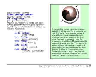 (casa - casarão - casinha)
varma - varmega - varmeta
(quente - ardente - morno)
ridi - ridegi - rideti
(rir - gargalhar - sorrir).
Algumas palavras em Esperanto, com estes
sufixos, podem traduzir situações específicas
e, portanto, não necessariamente maiores ou
menores fisicamente:                               O mundo luta contra o preconceito nas
                                                   suas diversas formas. Ter preconceito em
        pordo - pordego                            relação à raça, credo e opção sexual é
                 (porta-portão);                   uma atitude injusta, mas ainda muito
        korto - kortego                            presente no mundo moderno. Há uma
                 (pátio - corte real);             outra forma de preconceito, que é o
        nazo - nazego                              preconceito lingüístico. O Esperanto existe
                 (nariz - focinho);                exatamente para saná-lo. A vantagens de
        stelo - steleto                            alguns idiomas nacionais sobre outros é
                 (estrela-asterisco);              inadmissível em um mundo democrático.
        ruĝa – ruĝeta                              Ajude a divulgar o Esperanto de uma
                 (vermelho - avermelhado);         forma consciente e, assim, você estará
                                                   ajudando a caminharmos para um mundo
                                                   moderno menos preconceituoso.




                                      Esperanto para um mundo moderno – Adonis Saliba – pág. 35
 