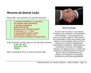 Resumo da Quarta Lição
Nesta lição, você aprendeu os seguintes assuntos:

    •   A oração transitiva e o acusativo.
    •   As orações não transitivas.
    •   A oração predicativa
    •   KioN, KiuN, KiaN                                            Doni la manojn
    •   Porque se diz "BonaN TagoN".
    •   O pronome "si" e "sia".                             O ato de dar as mãos é uma atitude
    •   O aumentativo (sufixo -EG-)                      civilizada, que transmite o entendimento
    •   O diminutivo (sufixo -ET-)                          entre pessoas. É um gesto que faz
    •   Os números cardinais em Esperanto.               parte do mundo moderno. Além disso, o
                                                         seu significado é muito mais amplo, pois
                                                          mostra que há respeito mútuo entre as
Antes de passar a frente diga em voz alta estes números:    partes, com a devida aceitação das
        3, 46, 78, 167,                                  diversidades existentes. Nesse gesto se
        323, 967, 1345                                       transminte o início de um trabalho
        23589.                                           conjunto. De alguma forma, a prática do
                                                          Esperanto é filosoficamente um ato de
Não se esqueça de fazer os exercícios dessa lição.            dar as mãos, principalmente com
                                                            relação a se respeitar a diversidade
                                                            humana de uma forma democrática.


                                     Esperanto para um mundo moderno – Adonis Saliba – pág. 37
 