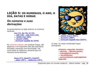 LIÇÃO 5: OS NUMERAIS, O ANO, O
DIA, DATAS E HORAS

Os números e suas
derivações
Já apresentamos na lição anterior os números
cardinais:
         unu (1), du (2), tri (3),
         ... dek (10) …dek kvin (15),
                                                           ... okdek-kvara (84ª),
         ... okdek kvar (84),
                                                           ... ducenta (200ª)
         ... ducent (200),
                                                           ... kvincent-sepdek-dua (572ª).
         …kvincent sepdek du (572)
                                                   ou seja, na nossa complicada língua
Os números ordinais, em qualquer língua, são
                                                   portuguesa:
adjetivos e em Esperanto eles são facilmente
formados colocando uma terminação “-a”,
                                                           primeiro, segundo, terceiro,
como todos os adjetivos, portanto para os
                                                           ...décimo, ...décimo quinto,
números acima teremos:
                                                           ...octuagésimo quarto,
                                                           ... ducentésimo,
                                                           ...quincentésimo septuagésimo
        Unua (1ª), dua(2ª), tria(3ª)
                                                           segundo.
        ...deka (10ª), ...dekkvina (15ª),

                                    Esperanto para um mundo moderno – Adonis Saliba – pág. 38
 