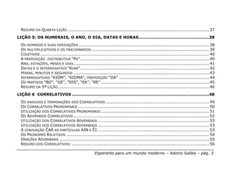 RESUMO DA QUARTA LIÇÃO ...................................................................................................... 37
LIÇÃO 5: OS NUMERAIS, O ANO, O DIA, DATAS E HORAS...................................................38
  OS NÚMEROS E SUAS DERIVAÇÕES .............................................................................................. 38
  OS MULTIPLICATIVOS E OS FRACIONÁRIOS ..................................................................................... 39
  COLETIVOS .......................................................................................................................... 40
  A PREPOSIÇÃO DISTRIBUTIVA “PO”............................................................................................. 40
  ANO, ESTAÇÕES, MESES E DIAS .................................................................................................. 41
  DATAS E O INTERROGATIVO “KIAM”............................................................................................. 42
  HORAS, MINUTOS E SEGUNDOS .................................................................................................. 43
  INTERROGATIVOS “KIOM”, “KIOMA”, PREPOSIÇÃO “DA” ................................................................. 44
  OS PREFIXOS “BO”, “GE”, “DIS”, “EK”, “RE” .............................................................................. 45
  RESUMO DA 5ª LIÇÃO ............................................................................................................. 46
LIÇÃO 6 CORRELATIVOS ...................................................................................................48
  OS RADICAIS E TERMINAÇÕES DOS CORRELATIVOS ........................................................................... 49
  OS CORRELATIVOS PRONOMINAIS ............................................................................................... 50
  UTILIZAÇÃO DOS CORRELATIVOS PRONOMINAIS .............................................................................. 51
  OS ADVÉRBIOS CORRELATIVOS .................................................................................................. 52
  UTILIZAÇÃO DOS CORRELATIVOS ADVERBIAIS ................................................................................ 53
  UTILIZAÇÃO DOS CORRELATIVOS ADVERBIAIS ................................................................................ 53
  A CONJUNÇÃO ĈAR AS PARTÍCULAS AJN E ĈI................................................................................. 53
  OS PRONOMES RELATIVOS ....................................................................................................... 54
  ORAÇÕES ADVERBIAIS ............................................................................................................ 55
  RESUMO DOS CORRELATIVOS: ................................................................................................... 56

                                                     Esperanto para um mundo moderno – Adonis Saliba – pág. 3
 