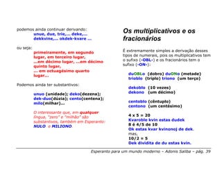 podemos ainda continuar derivando:
       unue, due, trie,... deke,...
                                                     Os multiplicativos e os
       dekkvine,... okdek-kvare …                    fracionários
ou seja:
           primeiramente, em segundo                 É extremamente simples a derivação desses
           lugar, em terceiro lugar,                 tipos de numerais, pois os multiplicativos tem
           ...em décimo lugar, ...em décimo          o sufixo (-OBL-) e os fracionários tem o
           quinto lugar,                             sufixo (-ON-):
           ... em octuagésimo quarto
           lugar...                                    duOBLo (dobro) duONo (metade)
                                                       trioblo (triplo) triono (um terço)
Podemos ainda ter substantivos:
                                                       dekoblo (10 vezes)
           unuo (unidade); deko(dezena);               dekono (um décimo)
           dek-duo(dúzia); cento(centena);
           milo(milhar)...                             centoblo (cêntuplo)
                                                       centono (um centésimo)
           O interessante que, em qualquer
           língua, “zero” e “milhão” são               4 x 5 = 20
           substantivos, também em Esperanto:          Kvaroble kvin estas dudek
           NULO e MILIONO.                             8 é 4/5 de 10
                                                       Ok estas kvar kvinonoj de dek.
                                                       mas,
                                                       10/2 = 5
                                                       Dek dividita de du estas kvin.

                                      Esperanto para um mundo moderno – Adonis Saliba – pág. 39
 