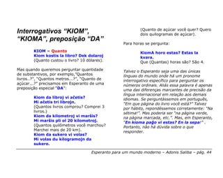 (Quanto de açúcar você quer? Quero
Interrogativos “KIOM”,                                      dois quilogramas de açúcar).
“KIOMA”, preposição “DA”
                                                    Para horas se pergunta:
        KIOM = Quanto                                       KiomA horo estas? Estas la
        Kiom kostis la libro? Dek dolaroj                   kvara.
        (Quanto custou o livro? 10 dólares).                Que (Quantas) horas são? São 4.
Mas quando queremos perguntar quantidade            Talvez o Esperanto seja uma das únicas
de substantivos, por exemplo,”Quantos               línguas do mundo onde há um pronome
livros..?”, “Quantos metros...?”, “Quanto de        interrogativo específico para perguntar os
açúcar...?” precisamos em Esperanto de uma          números ordinais. Aliás essa palavra é apenas
preposição especial “DA”:                           uma das diferenças marcantes de precisão da
                                                    língua internacional em relação aos demais
        Kiom da libroj vi aĉetis?                   idiomas. Se perguntássemos em português,
        Mi aĉetis tri librojn.                      “Em que página do livro você está?” Talvez
        (Quantos livros comprou? Comprei 3          por hábito, repondéssemos corretamente: “Na
        livros.)                                    sétima!”. Mas poderia ser “na página verde,
        Kiom da kilometroj vi marŝis?               na página marcada, etc.”. Mas, em Esperanto,
        Mi marŝis pli ol 20 kilometroj.             “En kioma paĝo vi estas? En la sepa!” .
        (Quantos quilômetros você marchou?          Portanto, não há dúvida sobre o que
        Marchei mais de 20 km).                     responder.
        Kiom da sukero vi volas?
        Mi volas du kilogramojn da
        sukero.

                                     Esperanto para um mundo moderno – Adonis Saliba – pág. 44
 