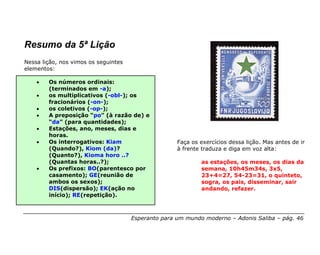 Resumo da 5ª Lição
Nessa lição, nos vimos os seguintes
elementos:

    •   Os números ordinais:
        (terminados em -a);
    •   os multiplicativos (-obl-); os
        fracionários (-on-);
    •   os coletivos (-op-);
    •   A preposição “po” (à razão de) e
        “da” (para quantidades);
    •   Estações, ano, meses, dias e
        horas.
    •   Os interrogativos: Kiam                      Faça os exercícios dessa lição. Mas antes de ir
        (Quando?), Kiom (da)?                        à frente traduza e diga em voz alta:
        (Quanto?), Kioma horo ..?
        (Quantas horas..?);                                  as estações, os meses, os dias da
    •   Os prefixos: BO(parentesco por                       semana, 10h45m34s, 3x5,
        casamento); GE(reunião de                            23+4=27, 54-23=31, o quinteto,
        ambos os sexos);                                     sogra, os pais, disseminar, sair
        DIS(dispersão); EK(ação no                           andando, refazer.
        início); RE(repetição).



                                      Esperanto para um mundo moderno – Adonis Saliba – pág. 46
 