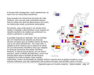 A Europa está conseguindo, muito rapidamente, se
reunir em um único bloco econômico.

Essa situação era imprevisível do ponto de vista
histórico, uma vez que esse continente sempre
teve às voltas com guerras desumanas e de cunho,
na maioria das vezes, puramente nacionalista.

No entanto, essa união atual é um acordo entre
nações civilizadas e democráticas e que sinaliza um
respeito eqüitativo às nações que pertencem ou
vierem a pertencer a esse bloco.

A questão lingüística é delicada. Tem-se tentado
dar um tratamento de respeito aos diversos
idiomas europeus que se impõem dentro do bloco,
mas a um custo astronômico. Por outro lado, a
adoção do Euro mostrou que é possivel se apoiar
em um instrumento monetário único que respeita
as diversas economias dos países membros.
Portanto, é natural que se pense, em um futuro
próximo, sobre a adoção do Esperanto, como uma
solução lógica para a questão de democracia
lingüística na união européia. Essa medida,
certamente, trará a continuidade do respeito mútuo e perene para os paises europeus e suas
culturas milenares, que são importantes não só para a Europa, mas também, para o mundo.
                                      Esperanto para um mundo moderno – Adonis Saliba – pág. 47
 
