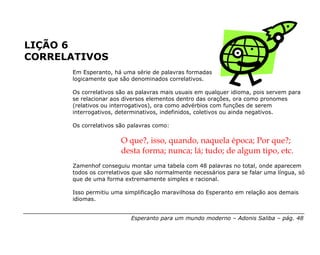LIÇÃO 6
CORRELATIVOS
      Em Esperanto, há uma série de palavras formadas
      logicamente que são denominados correlativos.

      Os correlativos são as palavras mais usuais em qualquer idioma, pois servem para
      se relacionar aos diversos elementos dentro das orações, ora como pronomes
      (relativos ou interrogativos), ora como advérbios com funções de serem
      interrogativos, determinativos, indefinidos, coletivos ou ainda negativos.

      Os correlativos são palavras como:

                       O que?, isso, quando, naquela época; Por que?;
                       desta forma; nunca; lá; tudo; de algum tipo, etc.
      Zamenhof conseguiu montar uma tabela com 48 palavras no total, onde aparecem
      todos os correlativos que são normalmente necessários para se falar uma língua, só
      que de uma forma extremamente simples e racional.

      Isso permitiu uma simplificação maravilhosa do Esperanto em relação aos demais
      idiomas.


                          Esperanto para um mundo moderno – Adonis Saliba – pág. 48
 