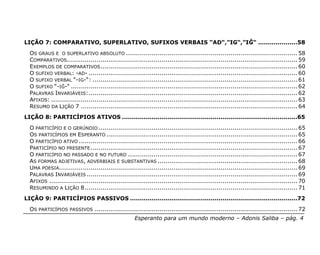 LIÇÃO 7: COMPARATIVO, SUPERLATIVO, SUFIXOS VERBAIS “AD“,”IG“,”IĜ“ ....................58
  OS GRAUS E O SUPERLATIVO ABSOLUTO ....................................................................................... 58
  COMPARATIVOS ..................................................................................................................... 59
  EXEMPLOS DE COMPARATIVOS .................................................................................................... 60
  O SUFIXO VERBAL: -AD- .......................................................................................................... 60
  O SUFIXO VERBAL “-IG-“: ........................................................................................................ 61
  O SUFIXO “-IĜ-“ ................................................................................................................... 62
  PALAVRAS INVARIÁVEIS:.......................................................................................................... 62
  AFIXOS: ............................................................................................................................. 63
  RESUMO DA LIÇÃO 7 .............................................................................................................. 64
LIÇÃO 8: PARTICÍPIOS ATIVOS .........................................................................................65
  O PARTICÍPIO E O GERÚNDIO ..................................................................................................... 65
  OS PARTICÍPIOS EM ESPERANTO ................................................................................................. 65
  O PARTICÍPIO ATIVO ............................................................................................................... 66
  PARTICÍPIO NO PRESENTE ......................................................................................................... 67
  O PARTICÍPIO NO PASSADO E NO FUTURO ...................................................................................... 67
  AS FORMAS ADJETIVAS, ADVERBIAIS E SUBSTANTIVAS ....................................................................... 68
  UMA POESIA......................................................................................................................... 69
  PALAVRAS INVARIÁVEIS ........................................................................................................... 69
  AFIXOS .............................................................................................................................. 70
  RESUMINDO A LIÇÃO 8............................................................................................................ 71
LIÇÃO 9: PARTICÍPIOS PASSIVOS .....................................................................................72
  OS PARTICÍPIOS PASSIVOS ....................................................................................................... 72
                                                     Esperanto para um mundo moderno – Adonis Saliba – pág. 4
 