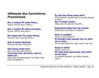 Utilização dos Correlativos                         Ĉu ĉiuj tiaj libroj estas ĉies?
Pronominais                                         (Todos esses [=desse tipo] livros são de todo
                                                    mundo?)
Kiu vi estas? Mi estas Petro.                       Ne, ili estas nenies.
(Quem você é? Sou o Pedro.)                         (Não, eles não são de ninguém.)

                                                    Esperanto estas ĉies kaj nenies.
Kio vi estas? Mi estas Lernanto.
                                                    (Esperanto é de todos e ninguém.)
(O que você é? Sou aluno.)

                                                    Kion vi manĝis?
Kio estas tio? Tio estas Floroj.
                                                    (O que comeu ontem?)
(O que é isso? Isso são flores.)
                                                    Mi manĝis tiajn panojn kun io, kion
                                                    mi ne scias
Kiaj ili estas? Blankaj.
                                                    (Comi esses pães com algo, que eu não sei)
(De que tipo são? Brancas.)
                                                    Kiujn vi vidis?
Kies libroj estas tiuj?                             (Quem você viu?)
(De quem são estes livros?)
                                                    Mi vidis tiujn personojn, kiuj estas
Tiuj estas ties, de Karlo, sed tiu
                                                    en tiu loko.
estas ies.                                          (Vi aquelas pessoas, que estão naquele
(Estes são daquela pessoa, do Carlos, mas           lugar.)
este é de alguém.)



                                     Esperanto para um mundo moderno – Adonis Saliba – pág. 51
 