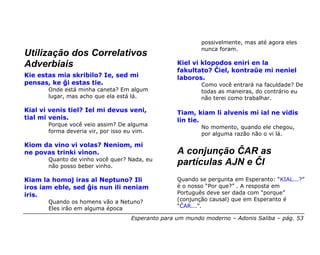 possivelmente, mas até agora eles
                                                           nunca foram.
Utilização dos Correlativos
Adverbiais                                         Kiel vi klopodos eniri en la
                                                   fakultato? Ĉiel, kontraŭe mi neniel
Kie estas mia skribilo? Ie, sed mi                 laboros.
pensas, ke ĝi estas tie.                                   Como você entrará na faculdade? De
       Onde está minha caneta? Em algum                    todas as maneiras, do contrário eu
       lugar, mas acho que ela está lá.                    não terei como trabalhar.

Kial vi venis tiel? Iel mi devus veni,             Tiam, kiam li alvenis mi ial ne vidis
tial mi venis.                                     lin tie.
       Porque você veio assim? De alguma                   No momento, quando ele chegou,
       forma deveria vir, por isso eu vim.                 por alguma razão não o vi lá.

Kiom da vino vi volas? Neniom, mi
ne povas trinki vinon.                             A conjunção ĈAR as
       Quanto de vinho você quer? Nada, eu
       não posso beber vinho.
                                                   partículas AJN e ĈI
Kiam la homoj iras al Neptuno? Ili                 Quando se pergunta em Esperanto: “KIAL...?”
iros iam eble, sed ĝis nun ili neniam              é o nosso “Por que?” . A resposta em
iris.                                              Português deve ser dada com “porque”
       Quando os homens vão a Netuno?              (conjunção causal) que em Esperanto é
       Eles irão em alguma época                   “ĈAR...”.

                                    Esperanto para um mundo moderno – Adonis Saliba – pág. 53
 