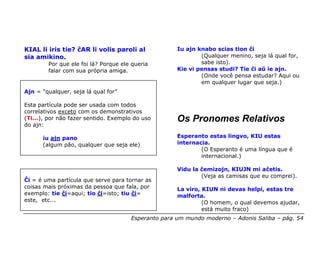 KIAL li iris tie? ĉAR li volis paroli al             Iu ajn knabo scias tion ĉi
sia amikino.                                                 (Qualquer menino, seja lá qual for,
        Por que ele foi lá? Porque ele queria                sabe isto).
        falar com sua própria amiga.                 Kie vi pensas studi? Tie ĉi aŭ ie ajn.
                                                             (Onde você pensa estudar? Aqui ou
                                                             em qualquer lugar que seja.)
Ajn = “qualquer, seja lá qual for”

Esta partícula pode ser usada com todos
correlativos exceto com os demonstrativos
(Ti...), por não fazer sentido. Exemplo do uso       Os Pronomes Relativos
do ajn:

      iu ajn pano                                    Esperanto estas lingvo, KIU estas
      (algum pão, qualquer que seja ele)             internacia.
                                                             (O Esperanto é uma língua que é
                                                             internacional.)

                                                     Vidu la ĉemizojn, KIUJN mi aĉetis.
                                                             (Veja as camisas que eu comprei).
Ĉi = é uma partícula que serve para tornar as
coisas mais próximas da pessoa que fala, por         La viro, KIUN ni devas helpi, estas tre
exemplo: tie ĉi=aqui; tio ĉi=isto; tiu ĉi=           malforta.
este, etc...                                                  (O homem, o qual devemos ajudar,
                                                              está muito fraco)
                                      Esperanto para um mundo moderno – Adonis Saliba – pág. 54
 