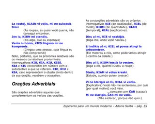 As conjunções adverbiais são os próprios
La vestoj, KIAJN vi volis, mi ne sukcesis            interrogativos KIE (de localização), KIEL (de
trovi                                                modo), KIOM (de quantidade), KIAM
         (As roupas, as quais você queria, não       (temporal), KIAL (explicativa).
         consegui encontrar.
Jen io, KION mi atendis.                             Diru al mi, KIE vi naskiĝis.
         (Eis algo, que eu esperava)                 (Diga-me, onde você nasceu.)
Venis iu homo, KIES lingvon mi ne
komprenis.                                           Li indikis al ni, KIEL ni povos atingi la
         (Chegou uma pessoa, cuja língua eu          urbocentron.
         não compreendi)                             (Ele mostrou a nós, como poderíamos atingir
Note, portanto, que os pronomes relativos são        o centro da cidade.)
os mesmos correlativos pronominais
interrogativos:KIO, KIA, KIU, KIES.                  Diru al li, KIOM kostis la veston.
KIA e KIU concordam em número com o                  (Diga a ele, quanto custou a roupa).
substantivo a que se referem. KIO, KIU e
KIA, caso representem o objeto direto dentro         Studu, KIAM vi volus kreski.
da sua oração, recebem o acusativo.                  (Estude, quando quiser crescer)

                                                     Vi ne klarigis al mi, KIAL vi venis.
Orações Adverbiais                                   (Explicativa) Você não me esclareceu, por quê
                                                     (por qual motivo) você veio.
São orações adverbiais aquelas que                                   ...compare com ĈAR (causal)
complementam os verbos das orações.                  Mi ne klarigis, ĈAR mi ne volis.
                                                              (Não esclareci, porque não quis.)

                                      Esperanto para um mundo moderno – Adonis Saliba – pág. 55
 