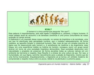 KIAL?
                      O homem é o único animal que pergunta “Por que?”.
Essa palavra é importantíssima, pois está ligada à inteligência e, portanto, à lógica humana. O
nosso estágio atual de raciocínio e de benesses científicas é uma prova contundente de nossa
evolução no campo animal.
O Esperanto é um exemplo dessa nossa evolução, no campo da lingüística e da sociologia, uma
vez que foi planificado pela genialidade humana, que o modelou adequadamente, de forma
mediana, ao aparelho fonador e intelectual humano. Mas, mais do que um simples exercício de
lógica que foi desenvolvido pelo homem e, à semelhança da medicina e da engenharia, essa
língua, em uma experiência inédita na história do homem, conseguiu reunir um grupo social
diverso em torno de uma sociedade lingüística democrática. Essa sociedade desenvolve com
naturalidade o propósito de preservar de forma pluralista todas as culturas nativas em um
ambiente de harmonia e respeito. Essa filosofia é a síntese de uma cultura de paz. Por isso, a
humanidade, em sua lógica, caminha naturalmente para a adoção do Esperanto, mesmo que de
uma forma inconsciente. Arquetipicamente, o Esperanto já se tornou um símbolo moderno de
compreensão e respeito mútuo entre os povos. Adotá-lo na plenitude é o próximo passo.


                                   Esperanto para um mundo moderno – Adonis Saliba – pág. 57
 